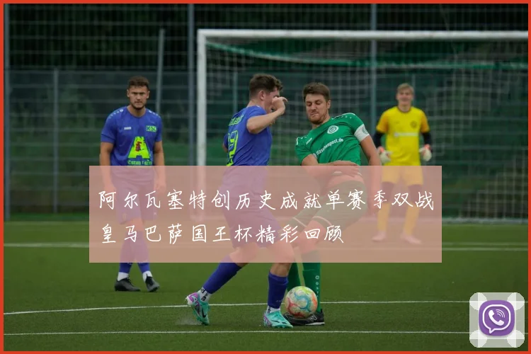 阿尔瓦塞特创历史成就单赛季双战皇马巴萨国王杯精彩回顾
