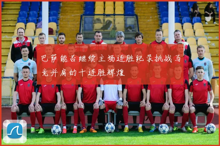 巴萨能否继续主场连胜纪录挑战马竞并肩的十连胜辉煌