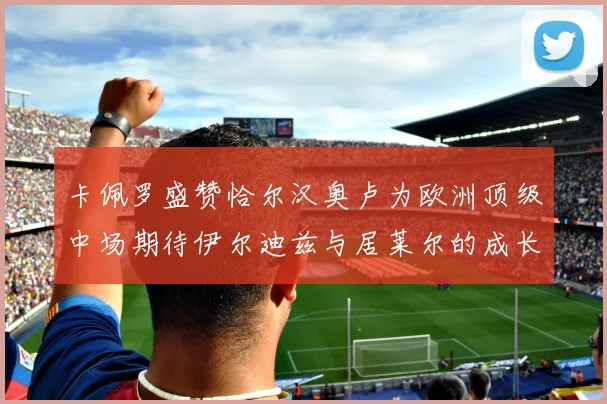 卡佩罗盛赞恰尔汉奥卢为欧洲顶级中场期待伊尔迪兹与居莱尔的成长