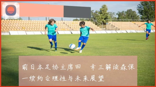 前日本足协主席田嶋幸三解读森保一续约合理性与未来展望
