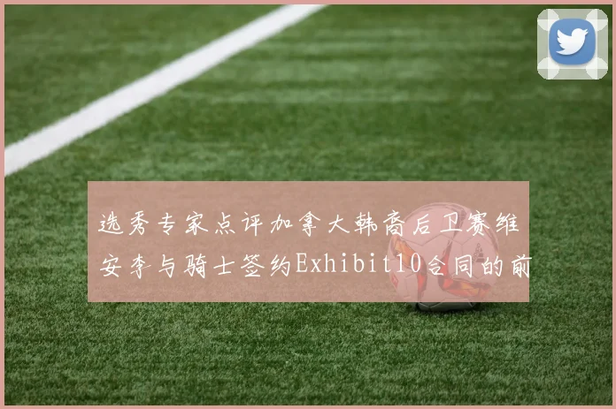 选秀专家点评加拿大韩裔后卫赛维安李与骑士签约Exhibit10合同的前景分析