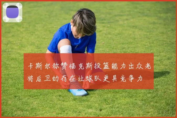 卡斯尔称赞福克斯投篮能力出众老将后卫的存在让球队更具竞争力