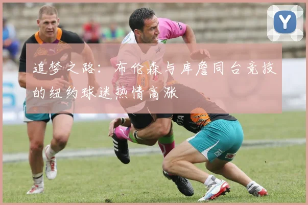 追梦之路：布伦森与库詹同台竞技的纽约球迷热情高涨