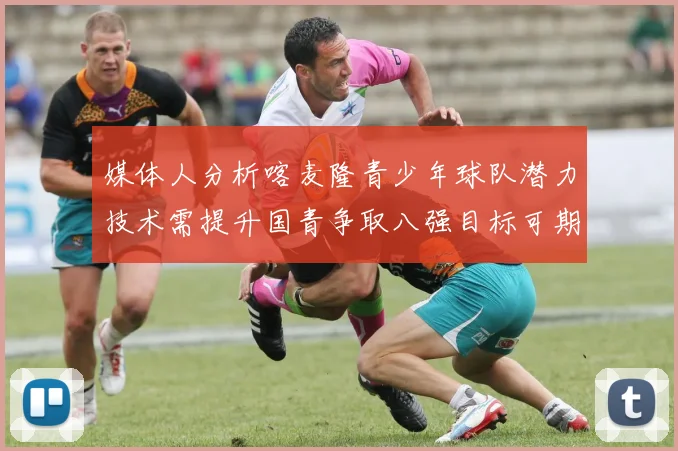 媒体人分析喀麦隆青少年球队潜力技术需提升国青争取八强目标可期