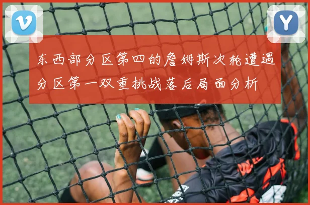 东西部分区第四的詹姆斯次轮遭遇分区第一双重挑战落后局面分析