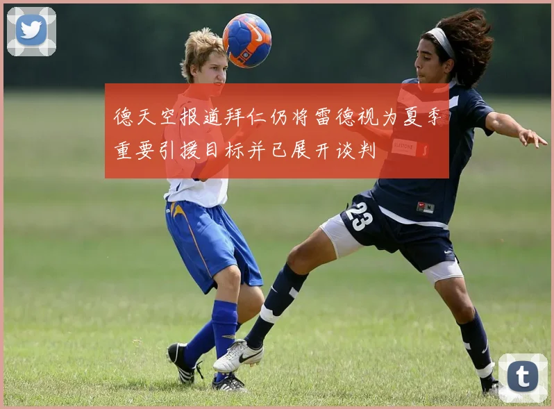 德天空报道拜仁仍将雷德视为夏季重要引援目标并已展开谈判