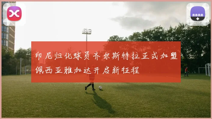 印尼归化球员齐尔斯特拉正式加盟佩西亚雅加达开启新征程