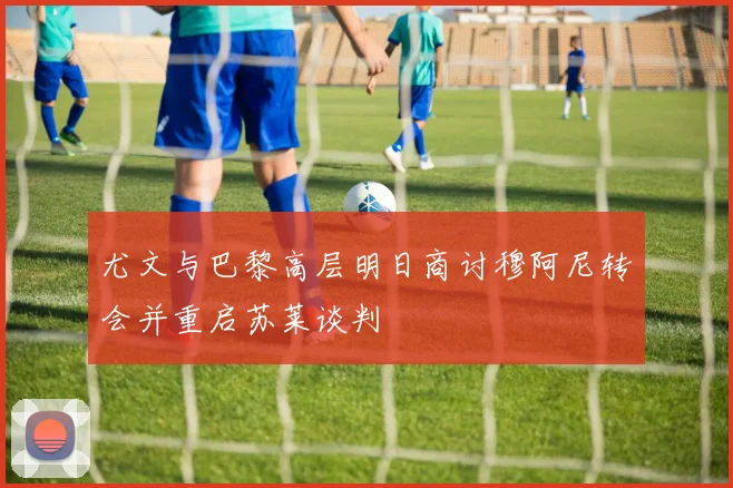 尤文与巴黎高层明日商讨穆阿尼转会并重启苏莱谈判