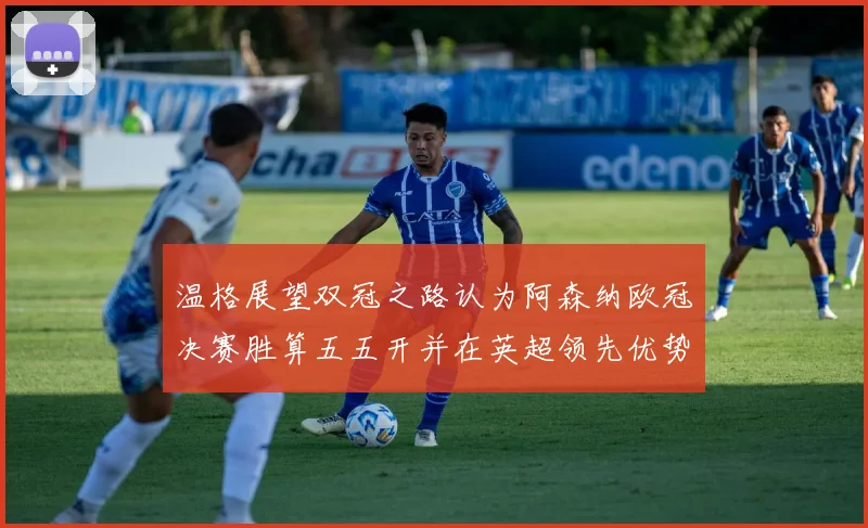 温格展望双冠之路认为阿森纳欧冠决赛胜算五五开并在英超领先优势明显