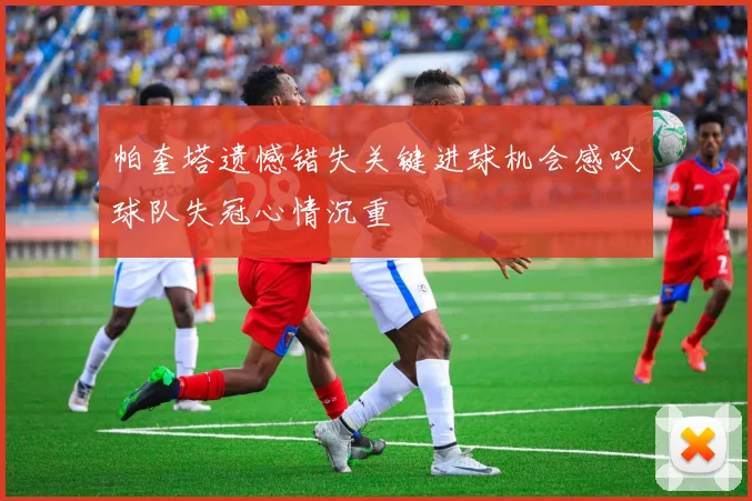 帕奎塔遗憾错失关键进球机会感叹球队失冠心情沉重
