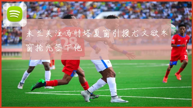 米兰关注马特塔夏窗引援尤文欲冬窗抢先签下他