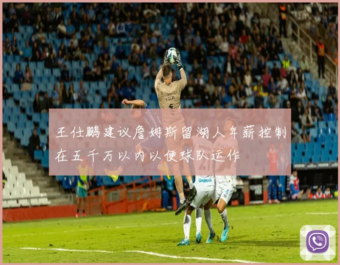 王仕鹏建议詹姆斯留湖人年薪控制在五千万以内以便球队运作
